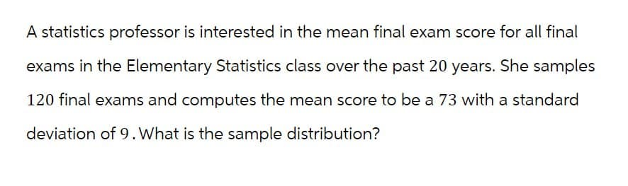 A statistics professor is interested in the mean final exam score for all final
exams in the Elementary Statistics class over the past 20 years. She samples
120 final exams and computes the mean score to be a 73 with a standard
deviation of 9. What is the sample distribution?