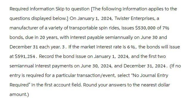 Required information Skip to question [The following information applies to the
questions displayed below.] On January 1, 2024, Twister Enterprises, a
manufacturer of a variety of transportable spin rides, issues $530,000 of 7%
bonds, due in 20 years, with interest payable semiannually on June 30 and
December 31 each year. 3. If the market interest rate is 6%, the bonds will issue
at $591,254. Record the bond issue on January 1, 2024, and the first two
semiannual interest payments on June 30, 2024, and December 31, 2024. (If no
entry is required for a particular transaction/event, select "No Journal Entry
Required" in the first account field. Round your answers to the nearest dollar
amount.)