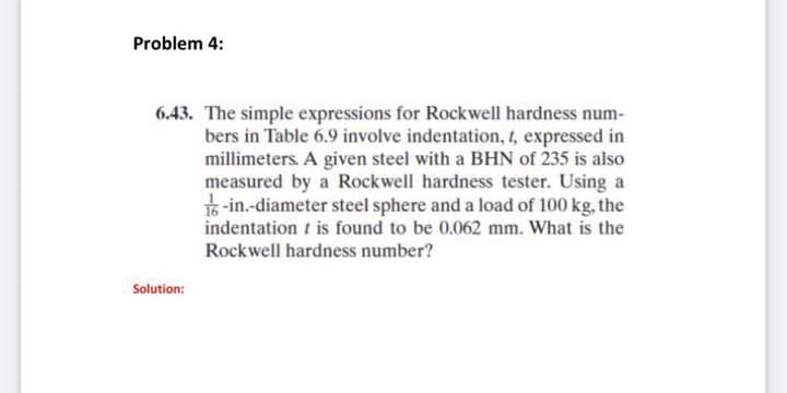 Problem 4:
6.43. The simple expressions for Rockwell hardness num-
bers in Table 6.9 involve indentation, 1, expressed in
millimeters. A given steel with a BHN of 235 is also
measured by a Rockwell hardness tester. Using a
16 -in.-diameter steel sphere and a load of 100 kg, the
indentation t is found to be 0.062 mm. What is the
Rockwell hardness number?
Solution:
