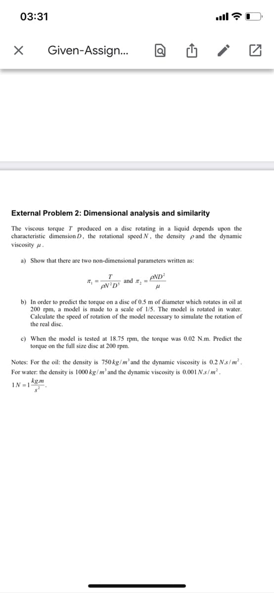 03:31
Given-Assign...
External Problem 2: Dimensional analysis and similarity
The viscous torque T produced on a disc rotating in a liquid depends upon the
characteristic dimension D, the rotational speed N, the density pand the dynamic
viscosity u.
a) Show that there are two non-dimensional parameters written as:
PND?
and a, =
b) In order to predict the torque on a disc of 0.5 m of diameter which rotates in oil at
200 rpm, a model is made to a scale of 1/5. The model is rotated in water.
Calculate the speed of rotation of the model necessary to simulate the rotation of
the real disc.
c) When the model is tested at 18.75 rpm, the torque was 0.02 N.m. Predict the
torque on the full size disc at 200 rpm.
Notes: For the oil: the density is 750 kg/m and the dynamic viscosity is 0.2 N.s/ m² .
For water: the density is 1000 kg/ m² and the dynamic viscosity is 0.001 N.s / m².
IN =1 kgm
