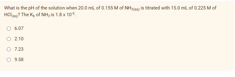 What is the pH of the solution when 20.0 mL of 0.155 M of NH3(ag) is titrated with 15.0 mL of 0.225 M of
HCl(aq)? The Kp of NH3 is 1.8 x 105.
6.07
O 2.10
7.23
O 9.58
