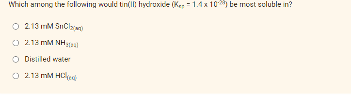 Which among the following would tin(II) hydroxide (Ksp = 1.4 x 10-28) be most soluble in?
%3D
O 2.13 mM SnCl2(aq)
2.13 mM NH3(aq)
O Distilled water
2.13 mM HCl(aq)
