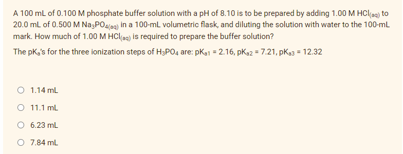 A 100 mL of 0.100M phosphate buffer solution with a pH of 8.10 is to be prepared by adding 1.00 M HCl(ag) to
20.0 mL of 0.500 M NazPO4(ag) in a 100-mL volumetric flask, and diluting the solution with water to the 100-ml
mark. How much of 1.00 M HCl(aq) is required to prepare the buffer solution?
The pK's for the three ionization steps of H3PO4 are: pKa1 = 2.16, pKa2 = 7.21, pKa3 = 12.32
O 1.14 mL
O 11.1 mL
O 6.23 mL
O 7.84 mL
