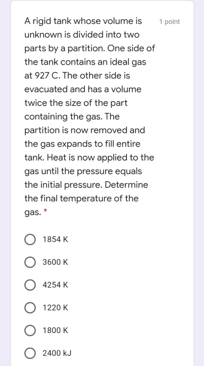 A rigid tank whose volume is
1 point
unknown is divided into two
parts by a partition. One side of
the tank contains an ideal gas
at 927 C. The other side is
evacuated and has a volume
twice the size of the part
containing the gas. The
partition is now removed and
the gas expands to fill entire
tank. Heat is now applied to the
gas until the pressure equals
the initial pressure. Determine
the final temperature of the
gas. *
1854 K
3600 K
4254 K
1220 K
1800 K
2400 kJ
