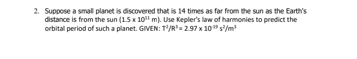 2. Suppose a small planet is discovered that is 14 times as far from the sun as the Earth's
distance is from the sun (1.5 x 10" m). Use Kepler's law of harmonies to predict the
orbital period of such a planet. GIVEN: T?/R³ = 2.97 x 1019 s²/m³
