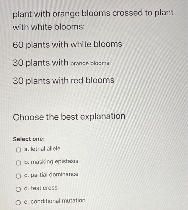 plant with orange blooms crossed to plant
with white blooms:
60 plants with white blooms
30 plants with orange blooms
30 plants with red blooms
Choose the best explanation
Select one:
O a. lethal allele
O b. masking epistasis
O c. partial dominance
O d. test cross
O e. conditional mutation
