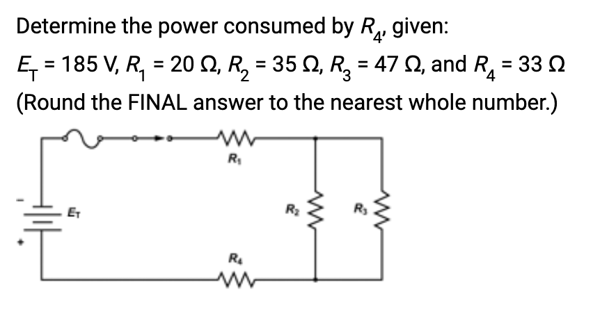 Determine the power consumed by R given:
4
Ę₁ = 185 V, R₁ = 20 N, R₂ = 35 №, R₂ = 47 ≤, and R₁ = 33 N
(Round the FINAL answer to the nearest whole number.)
ET
R₁
R₂
R₂