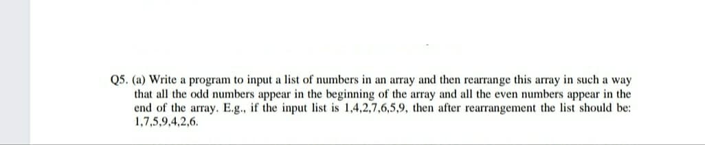 Q5. (a) Write a program to input a list of numbers in an array and then rearrange this array in such a way
that all the odd numbers appear in the beginning of the array and all the even numbers appear in the
end of the array. E.g., if the input list is 1,4,2,7,6,5,9, then after rearrangement the list should be:
1,7,5,9,4,2,6.
