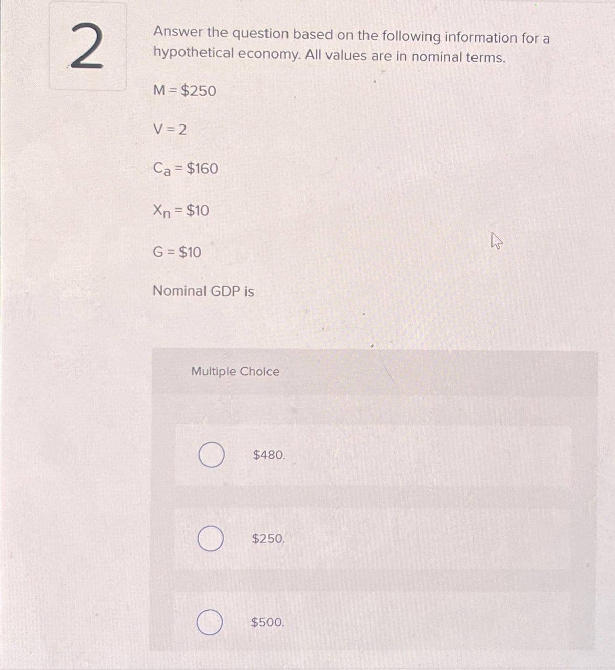 2
Answer the question based on the following information for a
hypothetical economy. All values are in nominal terms.
M = $250
V=2
Ca = $160
Xn = $10
G = $10
Nominal GDP is
Multiple Choice
O
O
$480.
$250.
$500.
4