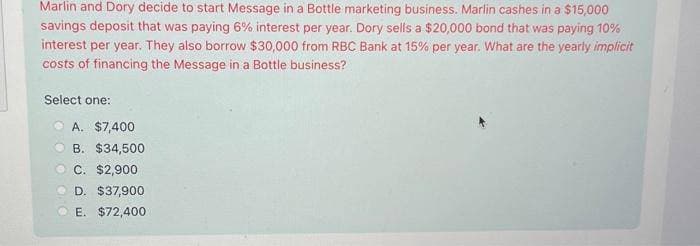 Marlin and Dory decide to start Message in a Bottle marketing business. Marlin cashes in a $15,000
savings deposit that was paying 6% interest per year. Dory sells a $20,000 bond that was paying 10%
interest per year. They also borrow $30,000 from RBC Bank at 15% per year. What are the yearly implicit
costs of financing the Message in a Bottle business?
Select one:
A. $7,400
B. $34,500
C. $2,900
D. $37,900
E. $72,400