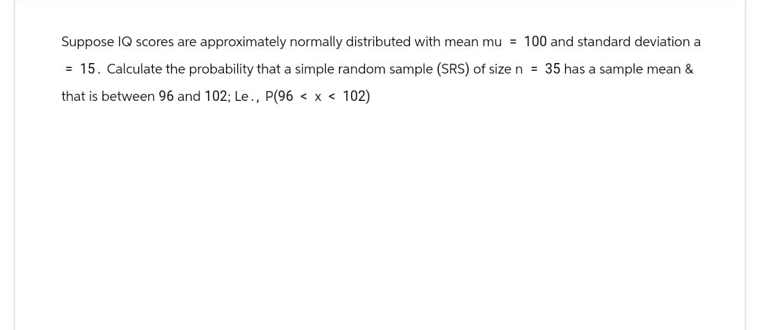 Suppose IQ scores are approximately normally distributed with mean mu = 100 and standard deviation a
= 15. Calculate the probability that a simple random sample (SRS) of size n = 35 has a sample mean &
that is between 96 and 102; Le., P(96 < x < 102)