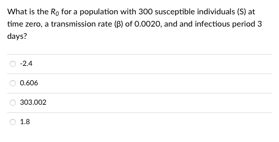 What is the Ro for a population with 300 susceptible individuals (S) at
time zero, a transmission rate (B) of 0.0020, and and infectious period 3
days?
-2.4
0.606
303.002
1.8
