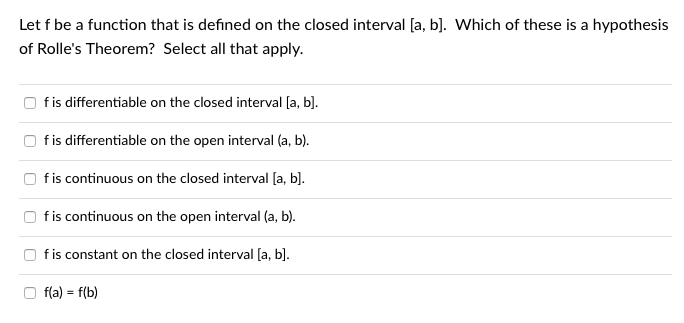 Let f be a function that is defined on the closed interval [a, b]. Which of these is a hypothesis
of Rolle's Theorem? Select all that apply.
fis differentiable on the closed interval [a, b].
fis differentiable on the open interval (a, b).
fis continuous on the closed interval [a, b].
fis continuous on the open interval (a, b).
fis constant on the closed interval [a, b].
f(a) = f(b)
