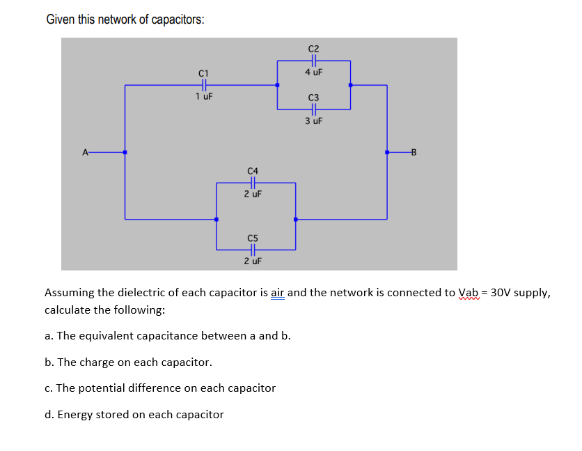 Given this network of capacitors:
C2
C1
4 uF
1 uF
C3
3 uF
C4
2 uF
C5
2 uF
Assuming the dielectric of each capacitor is air and the network is connected to Vab = 30V supply,
calculate the following:
a. The equivalent capacitance between a and b.
b. The charge on each capacitor.
c. The potential difference on each capacitor
d. Energy stored on each capacitor
