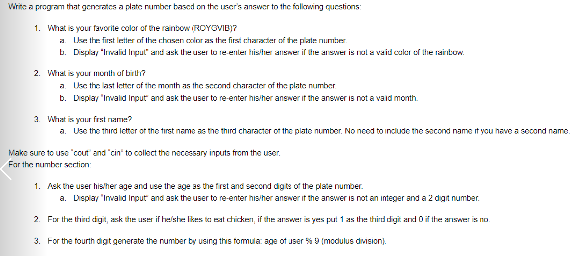 Write a program that generates a plate number based on the user's answer to the following questions:
1. What is your favorite color of the rainbow (ROYGVIB)?
a. Use the first letter of the chosen color as the first character of the plate number.
b. Display "Invalid Input" and ask the user to re-enter his/her answer if the answer is not a valid color of the rainbow.
2. What is your month of birth?
a.
Use the last letter of the month as the second character of the plate number.
b. Display "Invalid Input" and ask the user to re-enter his/her answer if the answer is not a valid month.
3. What is your first name?
a. Use the third letter of the first name as the third character of the plate number. No need to include the second name if you have a second name.
Make sure to use "cout" and "cin" to collect the necessary inputs from the user.
For the number section:
1. Ask the user his/her age and use the age as the first and second digits of the plate number.
a. Display "Invalid Input" and ask the user to re-enter his/her answer if the answer is not an integer and a 2 digit number.
2. For the third digit, ask the user if he/she likes to eat chicken, if the answer is yes put 1 as the third digit and 0 if the answer is no.
3. For the fourth digit generate the number by using this formula: age of user % 9 (modulus division).
