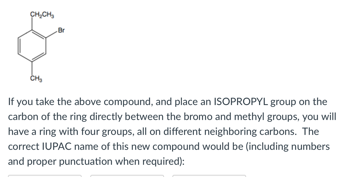 CH;CH3
Br
CH3
If you take the above compound, and place an ISOPROPYL group on the
carbon of the ring directly between the bromo and methyl groups, you will
have a ring with four groups, all on different neighboring carbons. The
correct IUPAC name of this new compound would be (including numbers
and proper punctuation when required):
