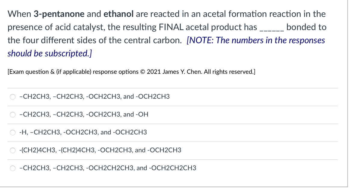When 3-pentanone and ethanol are reacted in an acetal formation reaction in the
presence of acid catalyst, the resulting FINAL acetal product has
the four different sides of the central carbon. [NOTE: The numbers in the responses
bonded to
should be subscripted.]
[Exam question & (if applicable) response options © 2021 James Y. Chen. All rights reserved.]
-СH2CH3, -СН2СНЗ, -ОСН2СНЗ, and -OCH2CНЗ
-СH2CH3, -СН2СHЗ, -ОСН2СНЗ, and -OH
-Н, -СН2СH3, -ОСН2CH3, and -ОCH2CH3
-(CH2)4CH3, -(CH2)4CH3, -OCH2CH3, and -OCH2CH3
-СН2CH3, -СН2СНЗ, -ОСН2СH2CH3, and -OСН2СH2CH3
