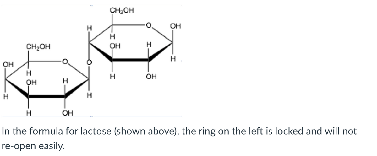 CH2OH
он
H
CH2OH
OH
H
он
OH
он
H.
H.
OH
In the formula for lactose (shown above), the ring on the left is locked and will not
re-open easily.
I
