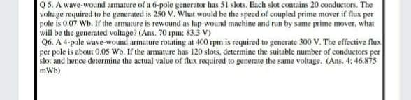 Q5. A wave-wound armature of a 6-pole generator has 51 slots. Each slot contains 20 conductors. The
voltage required to he generated is 250 v. What would be the speed of coupled prime mover if flux per
pole is 0.07 Wb. If the armature is rewound as lap-wound machine and run by same prime mover, what
will be the generated voltage? (Ans. 70 rpm; 83.3 V)
Q6. A 4-pole wave-wound armature rotating at 400 rpm is required to generate 300 V. The effective flux
per pole is about 0.05 Wb. If the armature has 120 slots, determine the suitable number of conductors per
slot and hence determine the actual value of flux required to generate the same voltage. (Ans. 4: 46.875
mWb)
