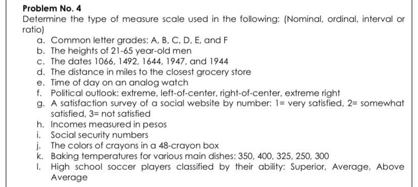 Problem No. 4
Determine the type of measure scale used in the following: (Nominal, ordinal, interval or
ratio)
a. Common letter grades: A, B, C, D, E, and F
b. The heights of 21-65 year-old men
c. The dates 1066, 1492, 1644, 1947, and 1944
d. The distance in miles to the closest grocery store
e. Time of day on an analog watch
f. Political outlook: extreme, left-of-center, right-of-center, extreme right
g. A satisfaction survey of a social website by number: 1= very satisfied, 2= somewhat
satisfied, 3= not satisfied
h. Incomes measured in pesos
i. Social security numbers
j. The colors of crayons in a 48-crayon box
k. Baking temperatures for various main dishes: 350, 400, 325, 250, 300
1. High school soccer players classified by their ability: Superior, Average, Above
Average
