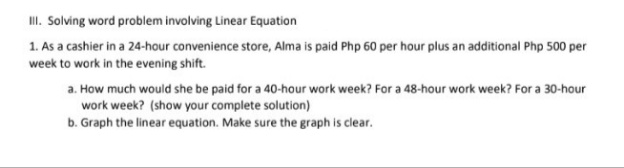 II. Solving word problem involving Linear Equation
1. As a cashier in a 24-hour convenience store, Alma is paid Php 60 per hour plus an additional Php 500 per
week to work in the evening shift.
a. How much would she be paid for a 40-hour work week? For a 48-hour work week? For a 30-hour
work week? (show your complete solution)
b. Graph the linear equation. Make sure the graph is clear.
