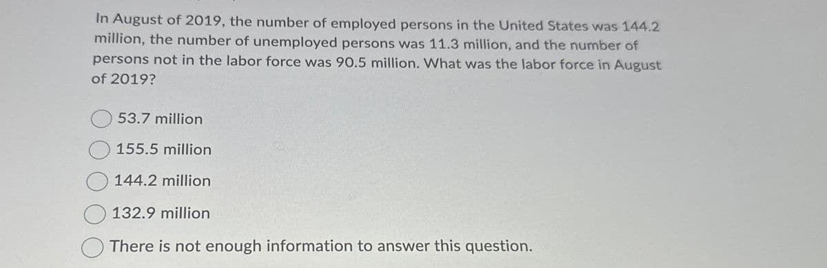 In August of 2019, the number of employed persons in the United States was 144.2
million, the number of unemployed persons was 11.3 million, and the number of
persons not in the labor force was 90.5 million. What was the labor force in August
of 2019?
53.7 million
155.5 million
144.2 million
132.9 million
There is not enough information to answer this question.