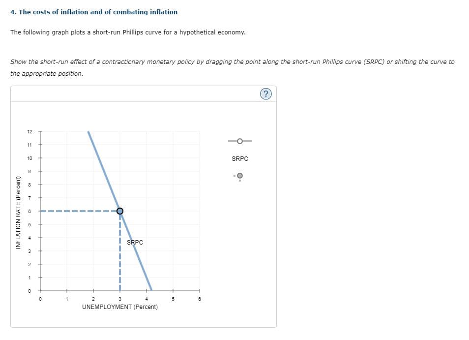 4. The costs of inflation and of combating inflation
The following graph plots a short-run Phillips curve for a hypothetical economy.
Show the short-run effect of a contractionary monetary policy by dragging the point along the short-run Phillips curve (SRPC) or shifting the curve to
the appropriate position.
INFLATION RATE (Percent)
12
11
10
9
m
10
3
2
1
0
0
1
O
2
4
UNEMPLOYMENT (Percent)
SRPC
3
5
m
SRPC