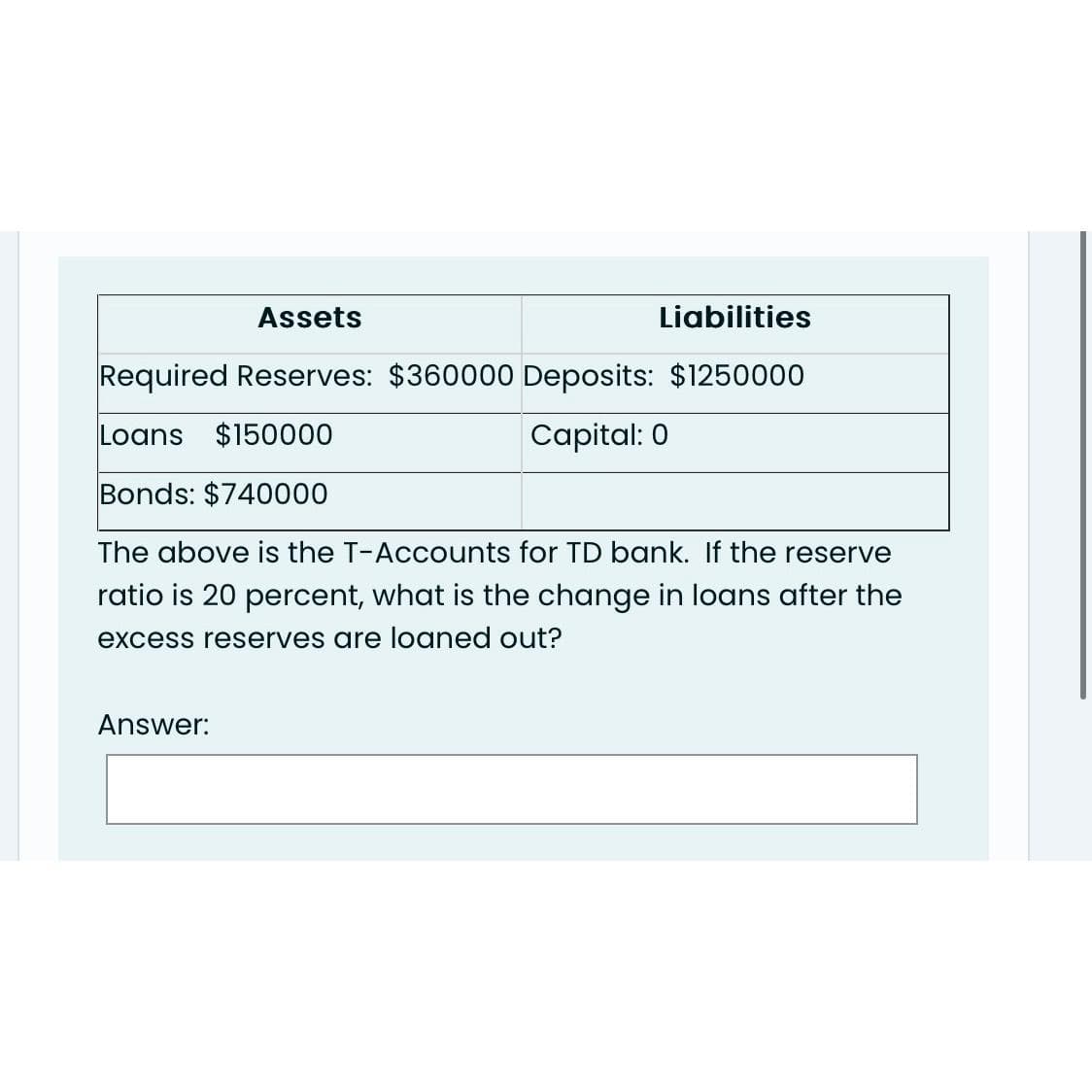 Assets
Liabilities
Required Reserves: $360000 Deposits: $1250000
Loans $150000
Capital: 0
Bonds: $740000
The above is the T-Accounts for TD bank. If the reserve
ratio is 20 percent, what is the change in loans after the
excess reserves are loaned out?
Answer: