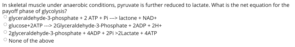 In skeletal muscle under anaerobic conditions, pyruvate is further reduced to lactate. What is the net equation for the
payoff phase of glycolysis?
O glyceraldehyde-3-phosphate + 2 ATP + Pi ---> lactone + NAD+
glucose+2ATP ---> 2Glyceraldehyde-3-Phosphate + 2ADP + 2H+
2glyceraldehyde-3-phosphate + 4ADP + 2Pi >2Lactate + 4ATP
O None of the above
