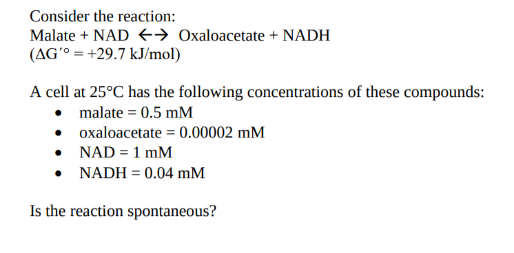 Consider the reaction:
Malate + NAD +→ Oxaloacetate + NADH
(AG'° = +29.7 kJ/mol)
A cell at 25°C has the following concentrations of these compounds:
malate = 0.5 mM
oxaloacetate = 0.00002 mM
NAD = 1 mM
%3D
NADH = 0.04 mM
Is the reaction spontaneous?
