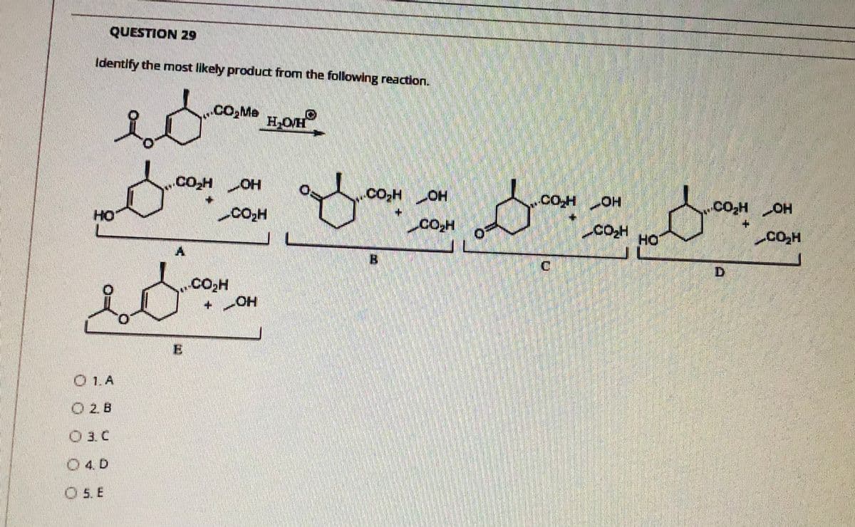 QUESTION 29
Identify the most likely product from the following reaction.
CO,Me
H,OH
.cooH OH
Co,H OH
Co,HOH
+.
HO
Co.H
COH
HO
CO,H
A.
B
C.
Co,H
E
O 1.A
O 2.B
O 3. C
O4 D
O 5. E
