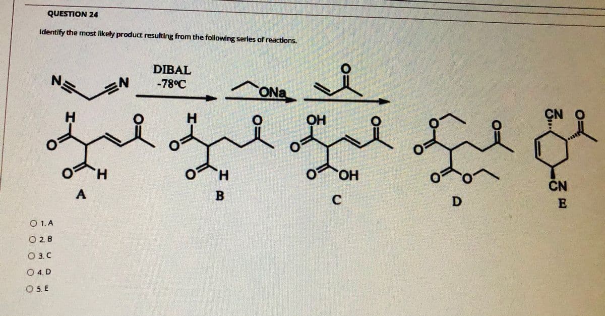 QUESTION 24
Identify the most likely product resulting from the following serles of reactions.
DIBAL
N'
-78°C
ONa
H
H.
OH
O OH
HO.
ČN
A
D.
O 1.A
O 2B
O 3. C
O4D
O 5. E
C.
