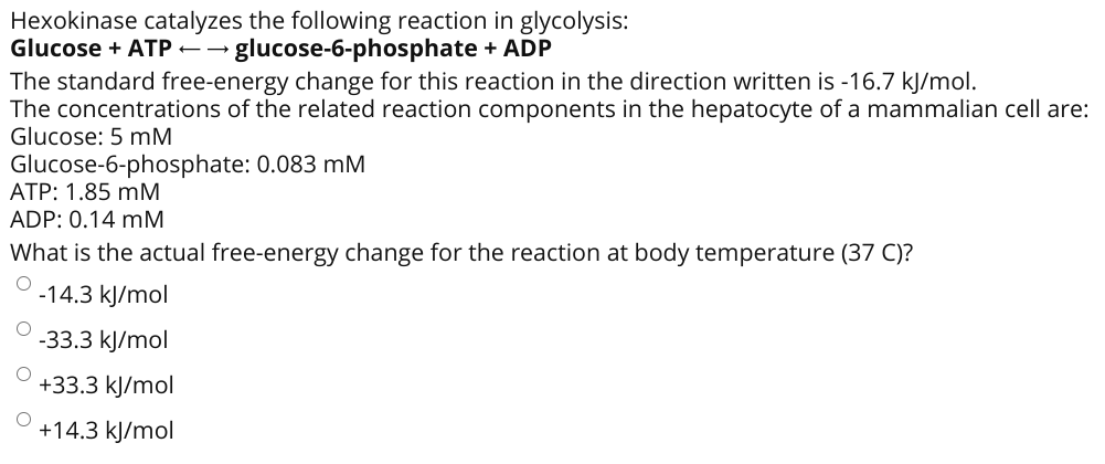 Hexokinase catalyzes the following reaction in glycolysis:
Glucose + ATP -→
• glucose-6-phosphate + ADP
The standard free-energy change for this reaction in the direction written is -16.7 kJ/mol.
The concentrations of the related reaction components in the hepatocyte of a mammalian cell are:
Glucose: 5 mM
Glucose-6-phosphate: 0.083 mM
ATP: 1.85 mM
ADP: 0.14 mM
What is the actual free-energy change for the reaction at body temperature (37 C)?
-14.3 kJ/mol
-33.3 kJ/mol
+33.3 kJ/mol
+14.3 kJ/mol
