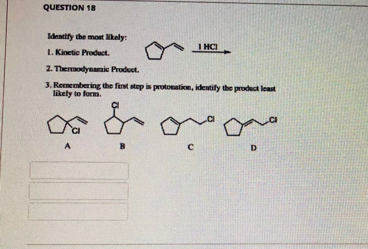 QUESTION 18
Identify the most Hkely:
I HCI
1. Kinetic Product.
2. Thermodynamic Product.
3.Remembering the first step is protonation, identify the produc lcast
likely to form.
CI
.CI
B.
C.
D.
