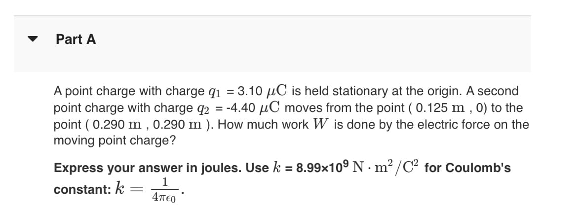 Part A
A point charge with charge q₁ = 3.10 μC is held stationary at the origin. A second
point charge with charge q2 = -4.40 μC moves from the point (0.125 m, 0) to the
point (0.290 m, 0.290 m ). How much work W is done by the electric force on the
moving point charge?
Express your answer in joules. Use k = 8.99x10⁹ Nm²/C² for Coulomb's
constant: k =
1
4περ