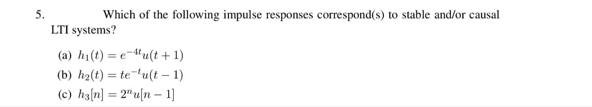 5.
Which of the following impulse responses correspond(s) to stable and/or causal
LTI systems?
(a) h₁(t) = e-4tu(t+1)
(b) h₂(t) = te-tu(t-1)
(c) h3[n] = 2¹u[n − 1]