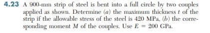 4.23 A 900-mm strip of steel is bent into a full circle by two couples
applied as shown. Determine (a) the maximum thickness t of the
strip if the allowable stress of the steel is 420 MPa, (b) the corre-
sponding moment M of the couples. Use E = 200 GPa.