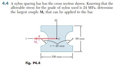 4.4 A nylon spacing bar has the cross section shown. Knowing that the
allowable stress for the grade of nylon used is 24 MPa, determine
the largest couple M, that can be applied to the bar.
C
80 mm
M₂
r = 25 mm
-100 mm-
Fig. P4.4