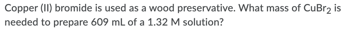 Copper (II) bromide is used as a wood preservative. What mass of CuBr2 is
needed to prepare 609 mL of a 1.32 M solution?