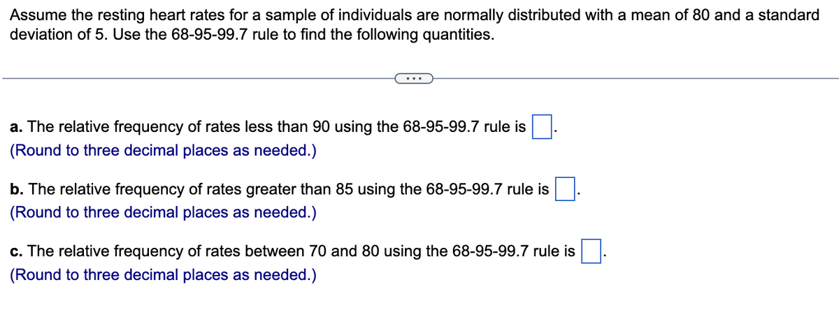 Assume the resting heart rates for a sample of individuals are normally distributed with a mean of 80 and a standard
deviation of 5. Use the 68-95-99.7 rule to find the following quantities.
a. The relative frequency of rates less than 90 using the 68-95-99.7 rule is
(Round to three decimal places as needed.)
b. The relative frequency of rates greater than 85 using the 68-95-99.7 rule is
(Round to three decimal places as needed.)
c. The relative frequency of rates between 70 and 80 using the 68-95-99.7 rule is
(Round to three decimal places as needed.)