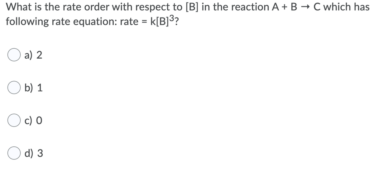 What is the rate order with respect to [B] in the reaction A + B → C which has
following rate equation: rate = k[B]³?
%3D
a) 2
b) 1
c) 0
d) 3
