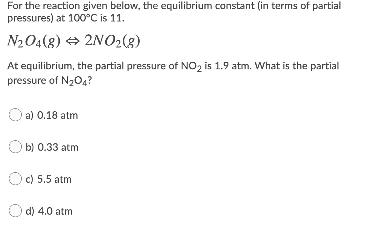 For the reaction given below, the equilibrium constant (in terms of partial
pressures) at 100°C is 11.
N2O4(g) → 2NO2(g)
At equilibrium, the partial pressure of NO2 is 1.9 atm. What is the partial
pressure of N2O4?
a) 0.18 atm
b) 0.33 atm
O c) 5.5 atm
d) 4.0 atm
