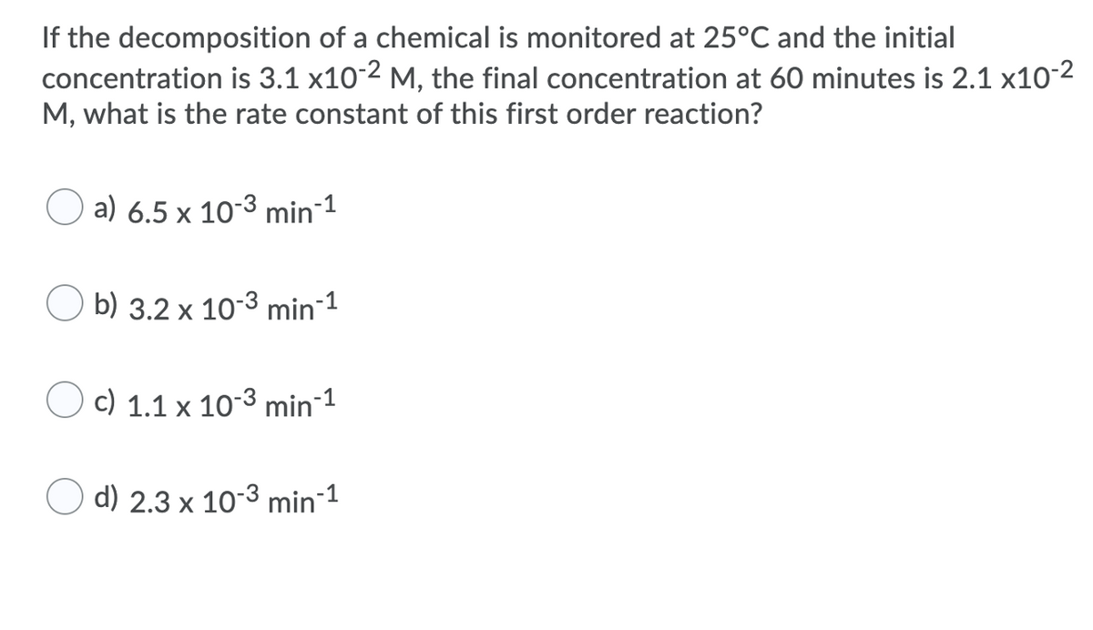 If the decomposition of a chemical is monitored at 25°C and the initial
concentration is 3.1 x10-2 M, the final concentration at 60 minutes is 2.1 x10-2
M, what is the rate constant of this first order reaction?
O a) 6.5 x 10-3 min 1
O b) 3.2 x 10-3 min-1
c) 1.1 x 10-3 min1
d) 2.3 x 10-3 min 1

