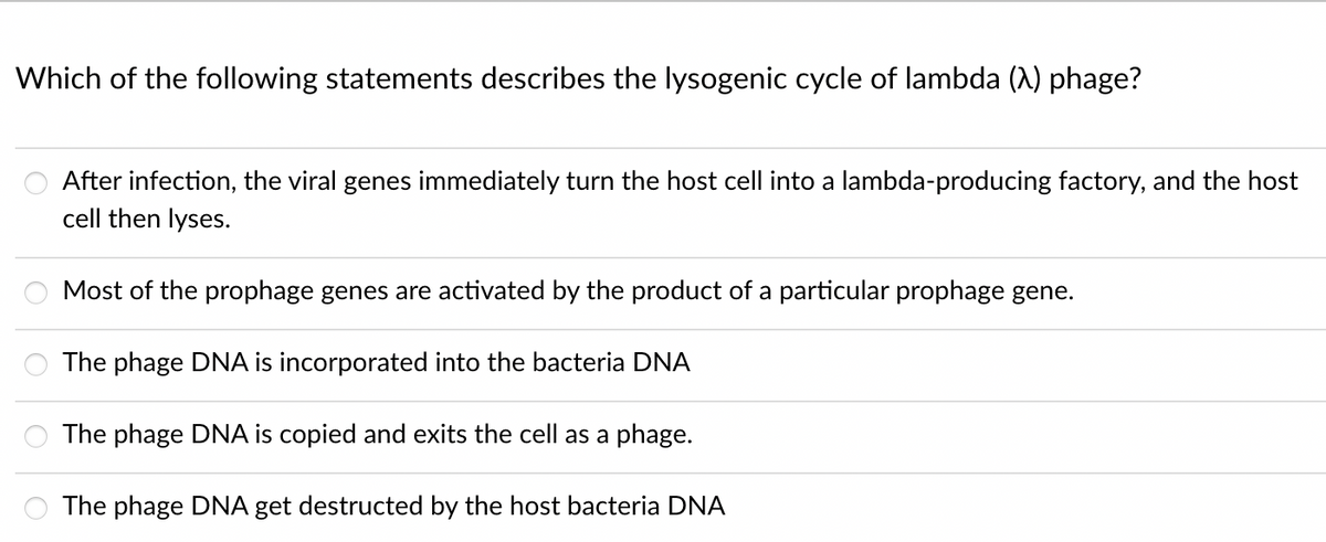 Which of the following statements describes the lysogenic cycle of lambda (A) phage?
After infection, the viral genes immediately turn the host cell into a lambda-producing factory, and the host
cell then lyses.
Most of the prophage genes are activated by the product of a particular prophage gene.
The phage DNA is incorporated into the bacteria DNA
The phage DNA is copied and exits the cell as a phage.
The phage DNA get destructed by the host bacteria DNA
