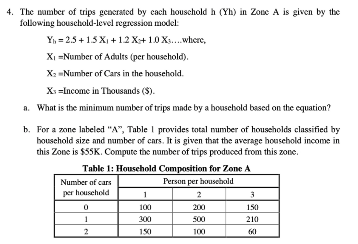 4. The number of trips generated by each household h (Yh) in Zone A is given by the
following household-level regression model:
Yh=2.5+1.5 X₁ + 1.2 X2+ 1.0 X3....where,
X₁ =Number of Adults (per household).
X2 =Number of Cars in the household.
X3 =Income in Thousands ($).
a. What is the minimum number of trips made by a household based on the equation?
b. For a zone labeled “A”, Table 1 provides total number of households classified by
household size and number of cars. It is given that the average household income in
this Zone is $55K. Compute the number of trips produced from this zone.
Table 1: Household Composition for Zone A
Number of cars
Person per household
per household
1
2
3
0
100
200
150
1
300
500
210
2
150
100
60