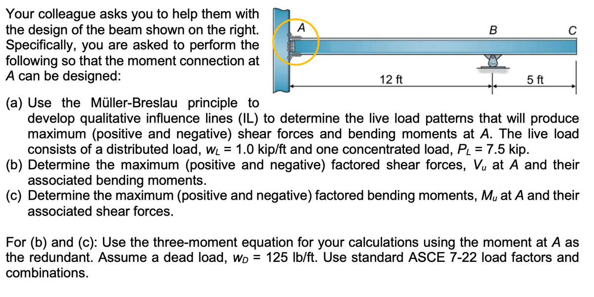 Your colleague asks you to help them with
the design of the beam shown on the right.
Specifically, you are asked to perform the
following so that the moment connection at
A can be designed:
A
12 ft
B
5 ft
(a) Use the Müller-Breslau principle to
develop qualitative influence lines (IL) to determine the live load patterns that will produce
maximum (positive and negative) shear forces and bending moments at A. The live load
consists of a distributed load, w₁ = 1.0 kip/ft and one concentrated load, P₁ = 7.5 kip.
(b) Determine the maximum (positive and negative) factored shear forces, V₁ at A and their
associated bending moments.
(c) Determine the maximum (positive and negative) factored bending moments, M, at A and their
associated shear forces.
For (b) and (c): Use the three-moment equation for your calculations using the moment at A as
the redundant. Assume a dead load, Wp = 125 lb/ft. Use standard ASCE 7-22 load factors and
combinations.