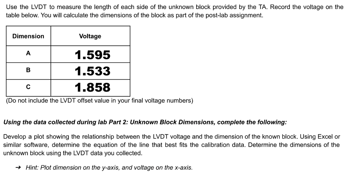 Use the LVDT to measure the length of each side of the unknown block provided by the TA. Record the voltage on the
table below. You will calculate the dimensions of the block as part of the post-lab assignment.
Dimension
A
1.595
1.533
C
1.858
(Do not include the LVDT offset value in your final voltage numbers)
Voltage
B
Using the data collected during lab Part 2: Unknown Block Dimensions, complete the following:
Develop a plot showing the relationship between the LVDT voltage and the dimension of the known block. Using Excel or
similar software, determine the equation of the line that best fits the calibration data. Determine the dimensions of the
unknown block using the LVDT data you collected.
→ Hint: Plot dimension on the y-axis, and voltage on the x-axis.