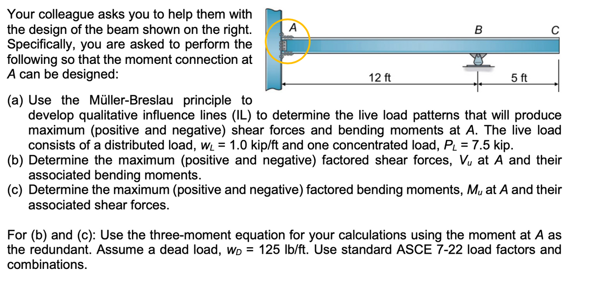Your colleague asks you to help them with
the design of the beam shown on the right.
Specifically, you are asked to perform the
following so that the moment connection at
A can be designed:
A
12 ft
=
B
5 ft
(a) Use the Müller-Breslau principle to
develop qualitative influence lines (IL) to determine the live load patterns that will produce
maximum (positive and negative) shear forces and bending moments at A. The live load
consists of a distributed load, w₁ = 1.0 kip/ft and one concentrated load, PL = 7.5 kip.
(b) Determine the maximum (positive and negative) factored shear forces, V₁ at A and their
associated bending moments.
(c) Determine the maximum (positive and negative) factored bending moments, M, at A and their
associated shear forces.
For (b) and (c): Use the three-moment equation for your calculations using the moment at A as
the redundant. Assume a dead load, WD 125 lb/ft. Use standard ASCE 7-22 load factors and
combinations.