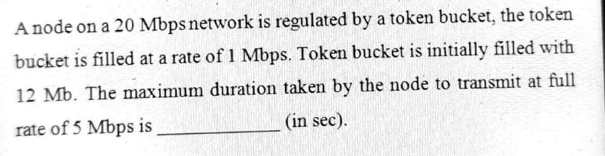 A node on a 20 Mbps network is regulated by a token bucket, the token
bucket is filled at a rate of 1 Mbps. Token bucket is initially filled with
12 Mb. The maximum duration taken by the node to transmit at full
rate of 5 Mbps is
(in sec).
