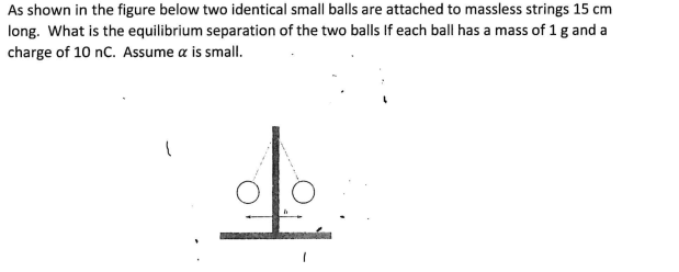 As shown in the figure below two identical small balls are attached to massless strings 15 cm
long. What is the equilibrium separation of the two balls If each ball has a mass of 1 g and a
charge of 10 nC. Assume a is small.